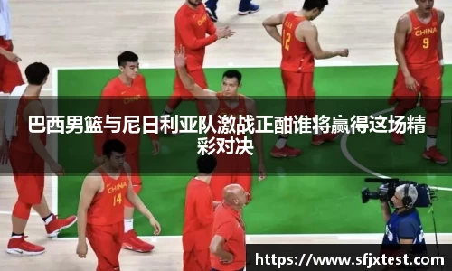 巴西男篮与尼日利亚队激战正酣谁将赢得这场精彩对决